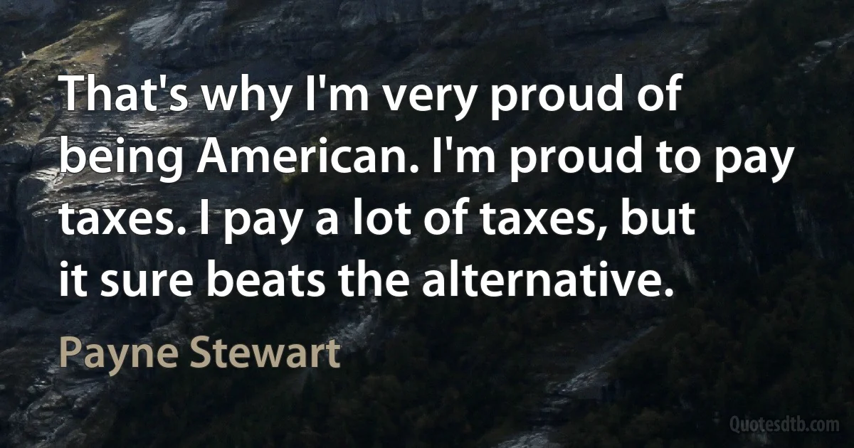 That's why I'm very proud of being American. I'm proud to pay taxes. I pay a lot of taxes, but it sure beats the alternative. (Payne Stewart)