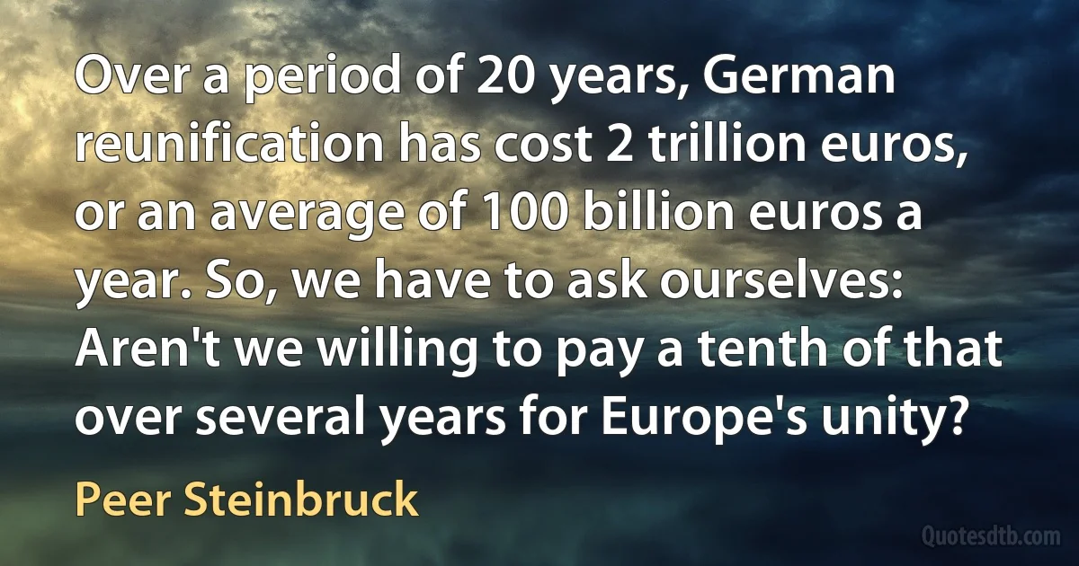 Over a period of 20 years, German reunification has cost 2 trillion euros, or an average of 100 billion euros a year. So, we have to ask ourselves: Aren't we willing to pay a tenth of that over several years for Europe's unity? (Peer Steinbruck)