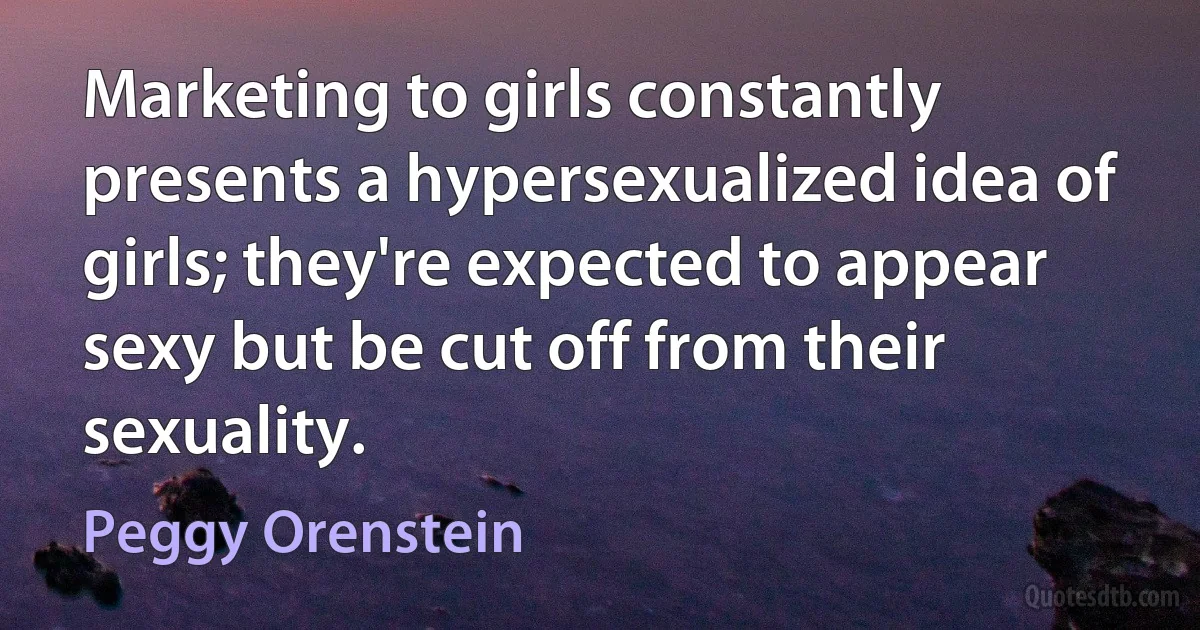 Marketing to girls constantly presents a hypersexualized idea of girls; they're expected to appear sexy but be cut off from their sexuality. (Peggy Orenstein)