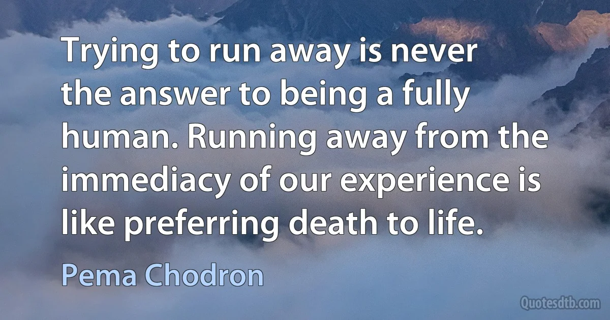 Trying to run away is never the answer to being a fully human. Running away from the immediacy of our experience is like preferring death to life. (Pema Chodron)