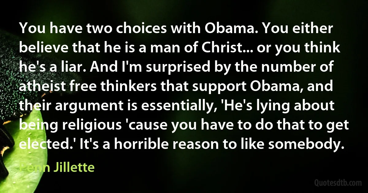 You have two choices with Obama. You either believe that he is a man of Christ... or you think he's a liar. And I'm surprised by the number of atheist free thinkers that support Obama, and their argument is essentially, 'He's lying about being religious 'cause you have to do that to get elected.' It's a horrible reason to like somebody. (Penn Jillette)