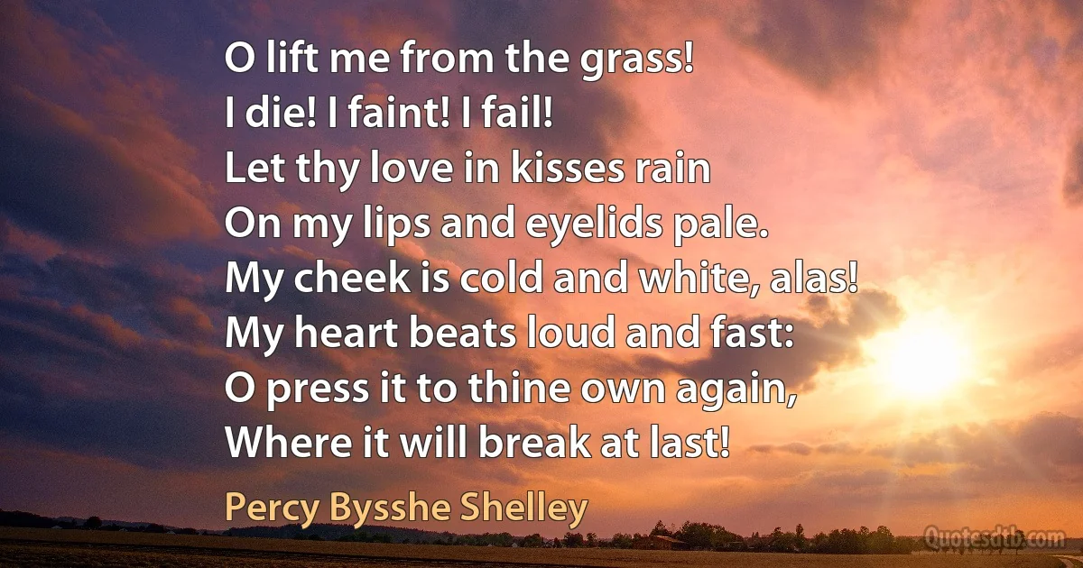 O lift me from the grass!
I die! I faint! I fail!
Let thy love in kisses rain
On my lips and eyelids pale.
My cheek is cold and white, alas!
My heart beats loud and fast:
O press it to thine own again,
Where it will break at last! (Percy Bysshe Shelley)