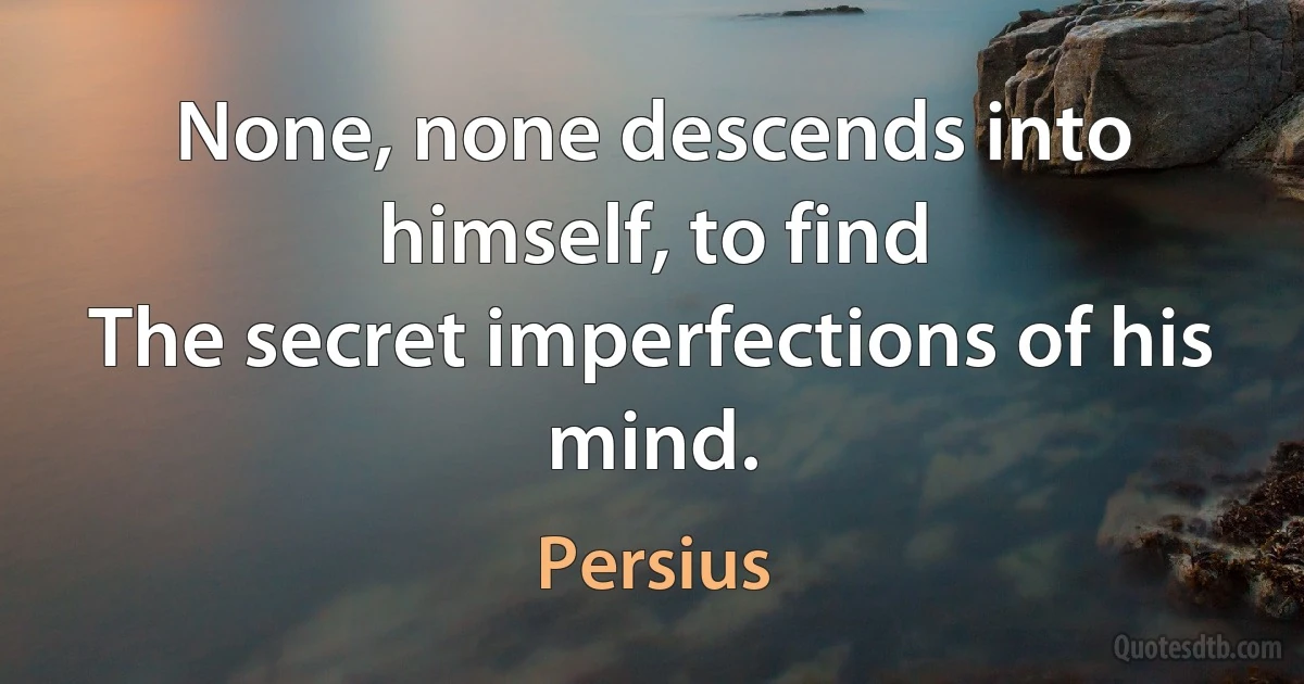 None, none descends into himself, to find
The secret imperfections of his mind. (Persius)