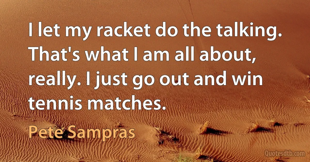 I let my racket do the talking. That's what I am all about, really. I just go out and win tennis matches. (Pete Sampras)