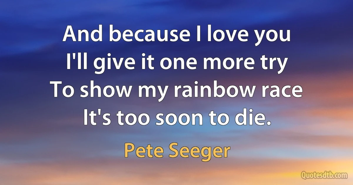 And because I love you
I'll give it one more try
To show my rainbow race
It's too soon to die. (Pete Seeger)