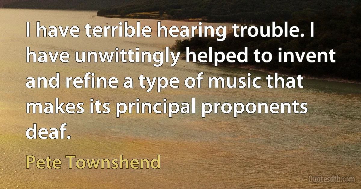 I have terrible hearing trouble. I have unwittingly helped to invent and refine a type of music that makes its principal proponents deaf. (Pete Townshend)