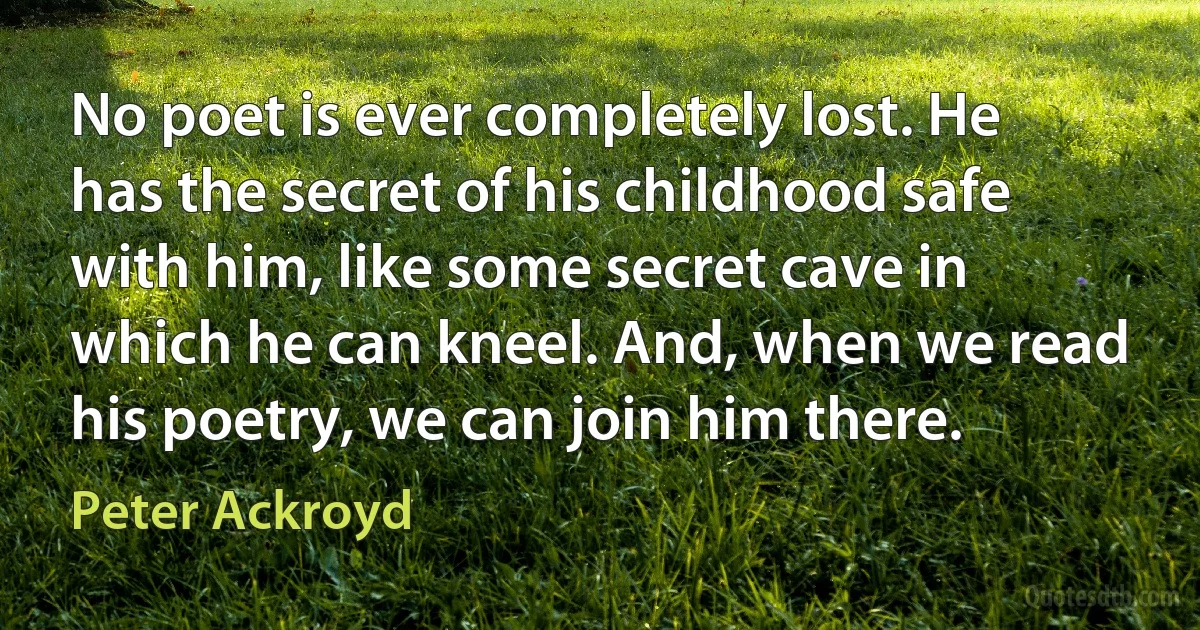 No poet is ever completely lost. He has the secret of his childhood safe with him, like some secret cave in which he can kneel. And, when we read his poetry, we can join him there. (Peter Ackroyd)