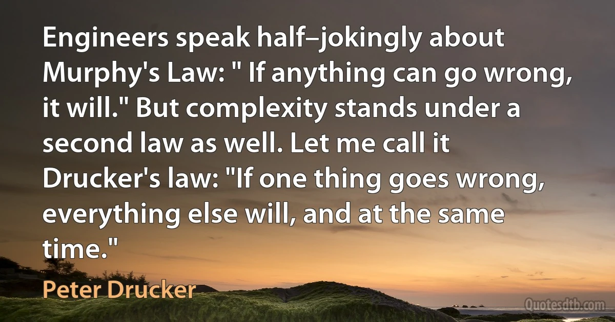 Engineers speak half–jokingly about Murphy's Law: " If anything can go wrong, it will." But complexity stands under a second law as well. Let me call it Drucker's law: "If one thing goes wrong, everything else will, and at the same time." (Peter Drucker)