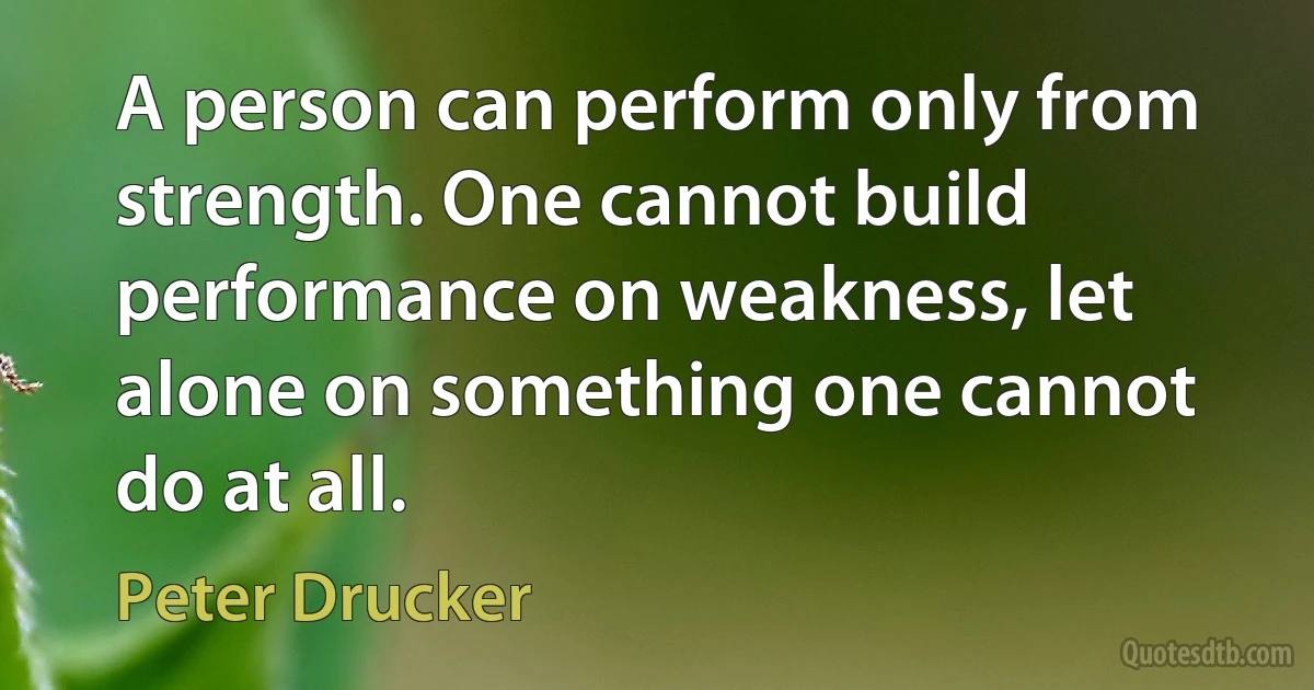 A person can perform only from strength. One cannot build performance on weakness, let alone on something one cannot do at all. (Peter Drucker)