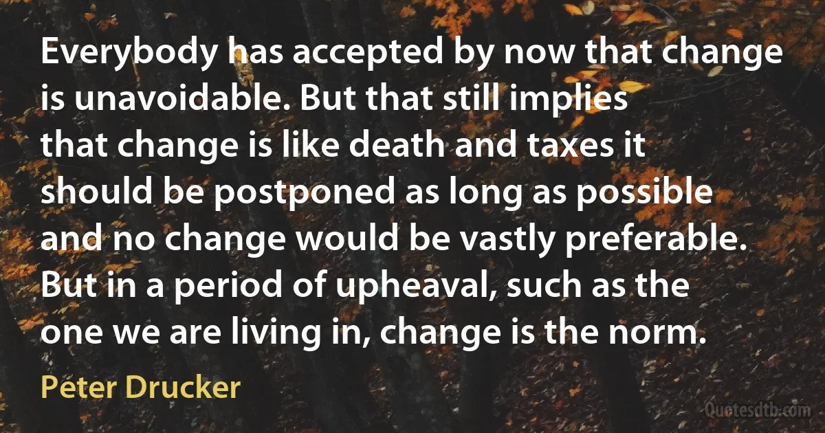 Everybody has accepted by now that change is unavoidable. But that still implies that change is like death and taxes it should be postponed as long as possible and no change would be vastly preferable. But in a period of upheaval, such as the one we are living in, change is the norm. (Peter Drucker)