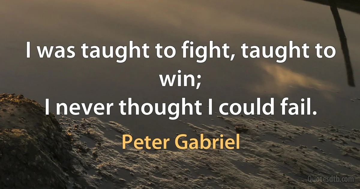 I was taught to fight, taught to win;
I never thought I could fail. (Peter Gabriel)