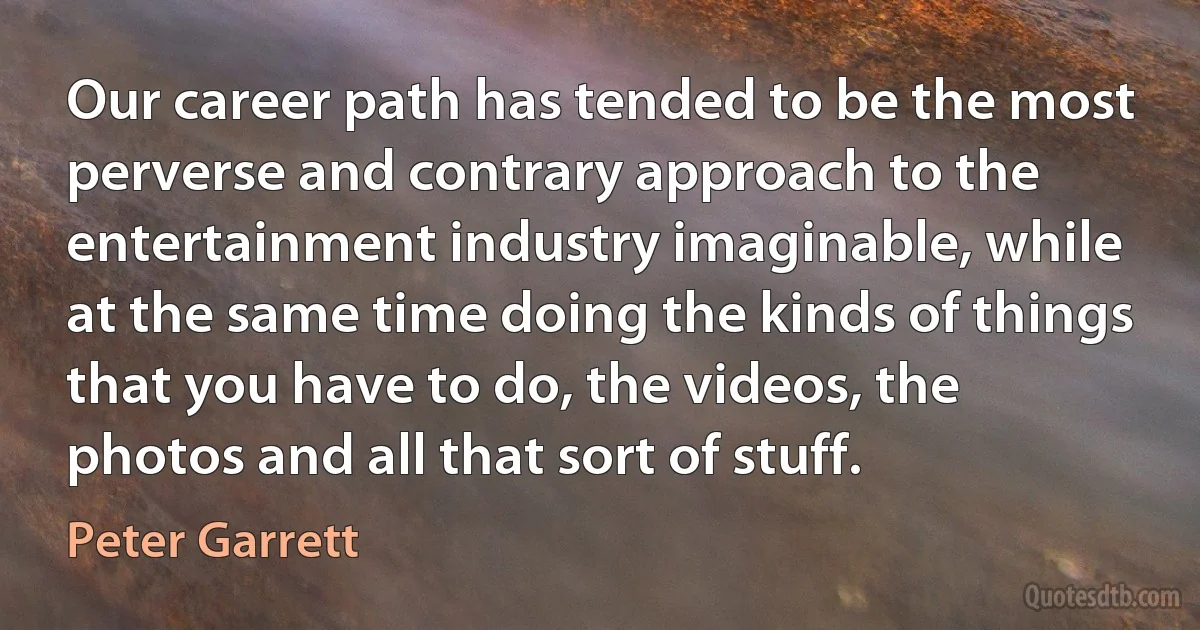 Our career path has tended to be the most perverse and contrary approach to the entertainment industry imaginable, while at the same time doing the kinds of things that you have to do, the videos, the photos and all that sort of stuff. (Peter Garrett)