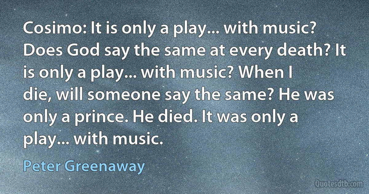 Cosimo: It is only a play... with music? Does God say the same at every death? It is only a play... with music? When I die, will someone say the same? He was only a prince. He died. It was only a play... with music. (Peter Greenaway)