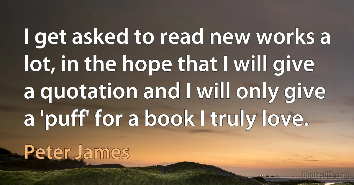 I get asked to read new works a lot, in the hope that I will give a quotation and I will only give a 'puff' for a book I truly love. (Peter James)