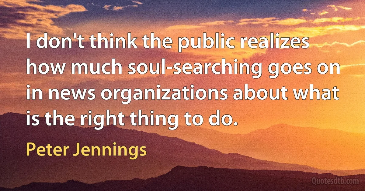 I don't think the public realizes how much soul-searching goes on in news organizations about what is the right thing to do. (Peter Jennings)