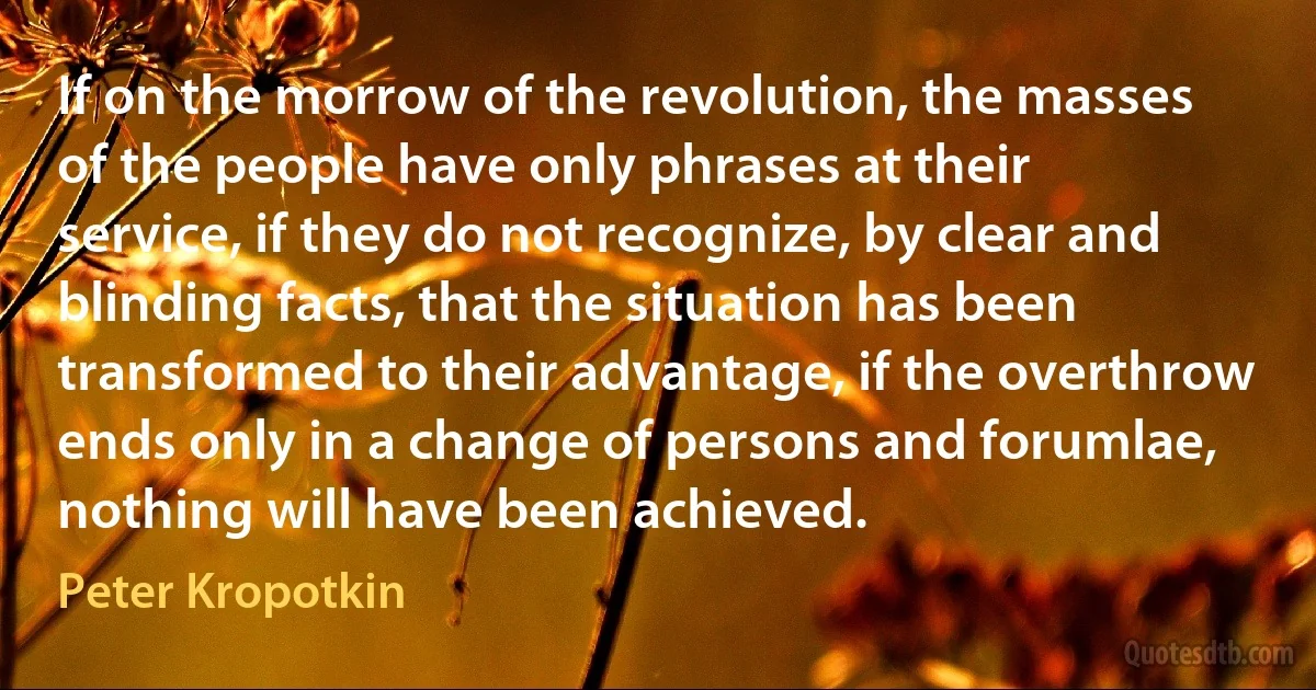 If on the morrow of the revolution, the masses of the people have only phrases at their service, if they do not recognize, by clear and blinding facts, that the situation has been transformed to their advantage, if the overthrow ends only in a change of persons and forumlae, nothing will have been achieved. (Peter Kropotkin)