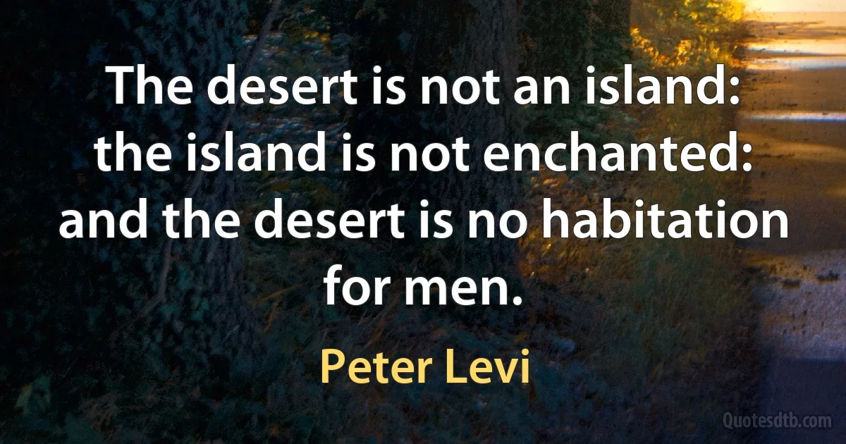 The desert is not an island: the island is not enchanted: and the desert is no habitation for men. (Peter Levi)