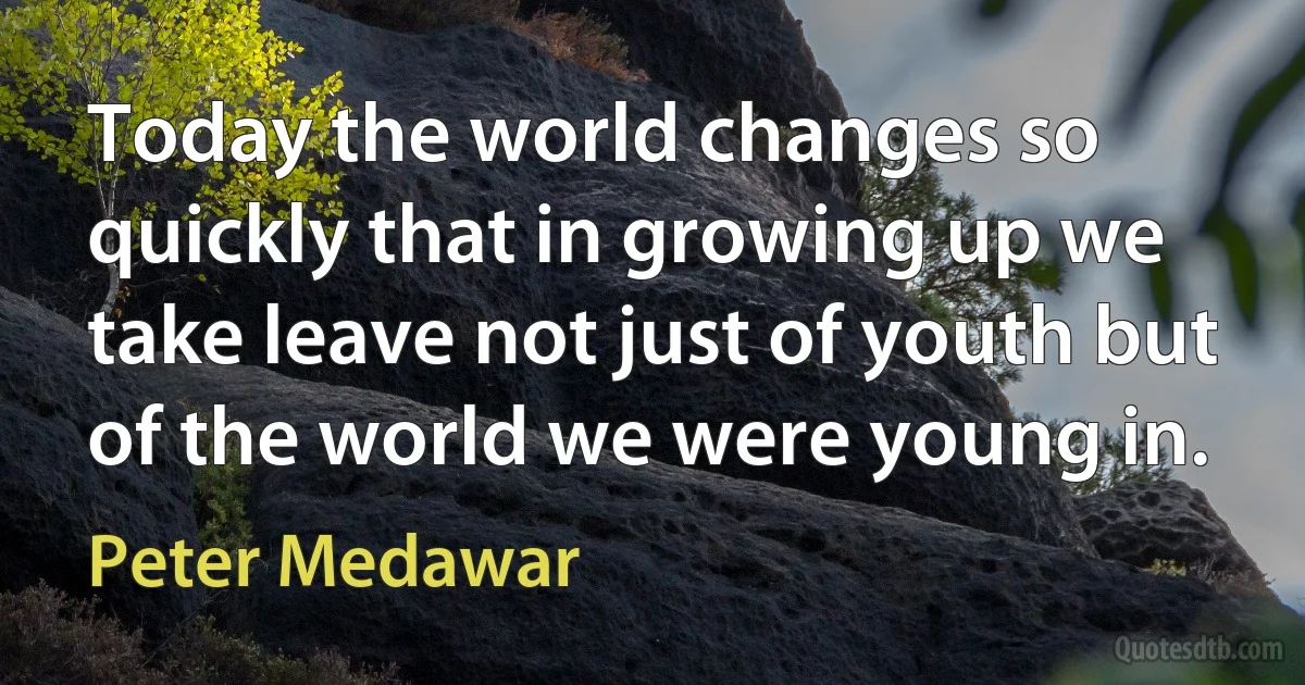 Today the world changes so quickly that in growing up we take leave not just of youth but of the world we were young in. (Peter Medawar)