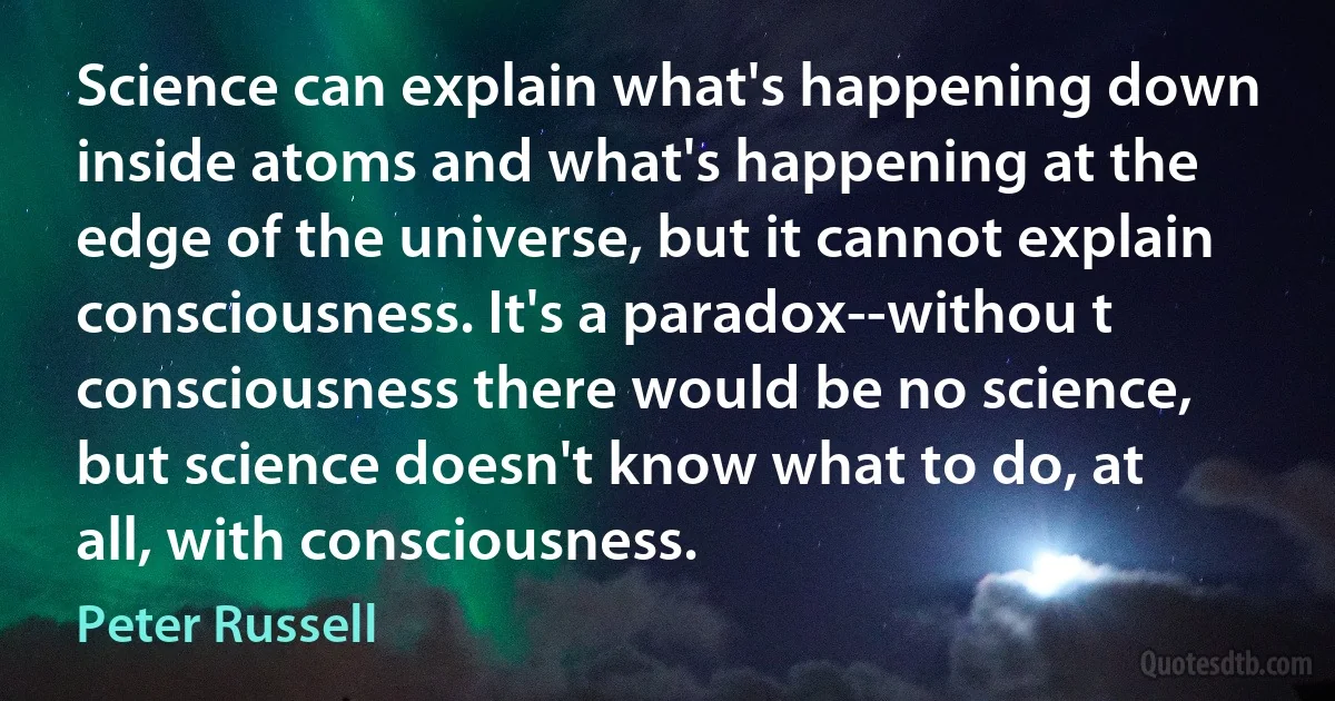 Science can explain what's happening down inside atoms and what's happening at the edge of the universe, but it cannot explain consciousness. It's a paradox--withou t consciousness there would be no science, but science doesn't know what to do, at all, with consciousness. (Peter Russell)