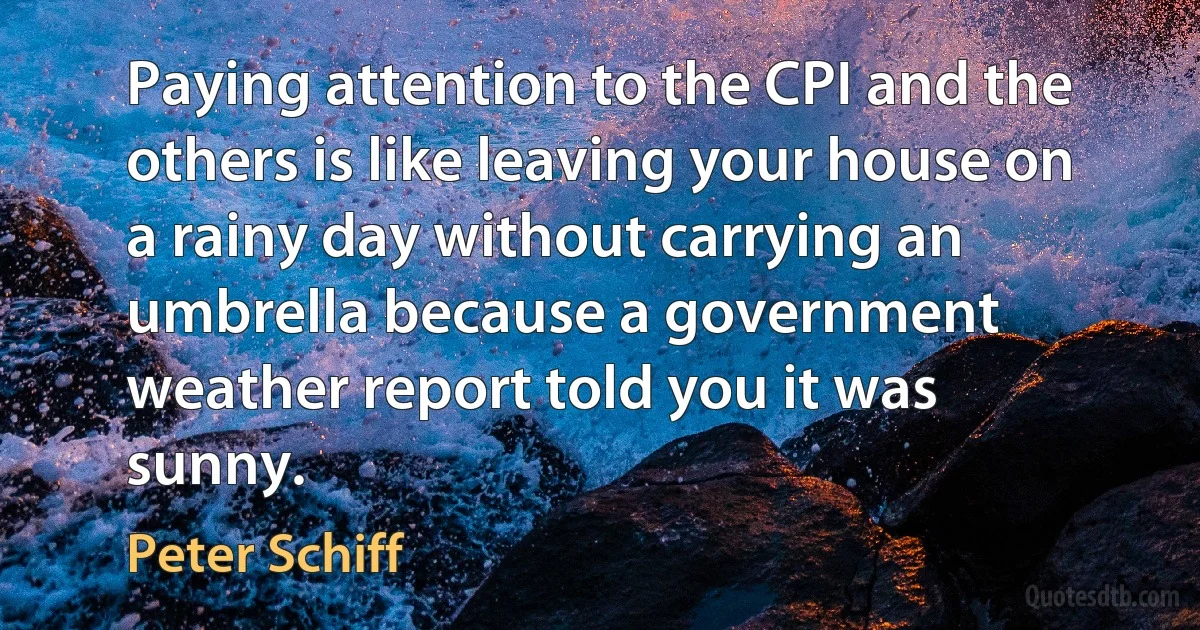 Paying attention to the CPI and the others is like leaving your house on a rainy day without carrying an umbrella because a government weather report told you it was sunny. (Peter Schiff)