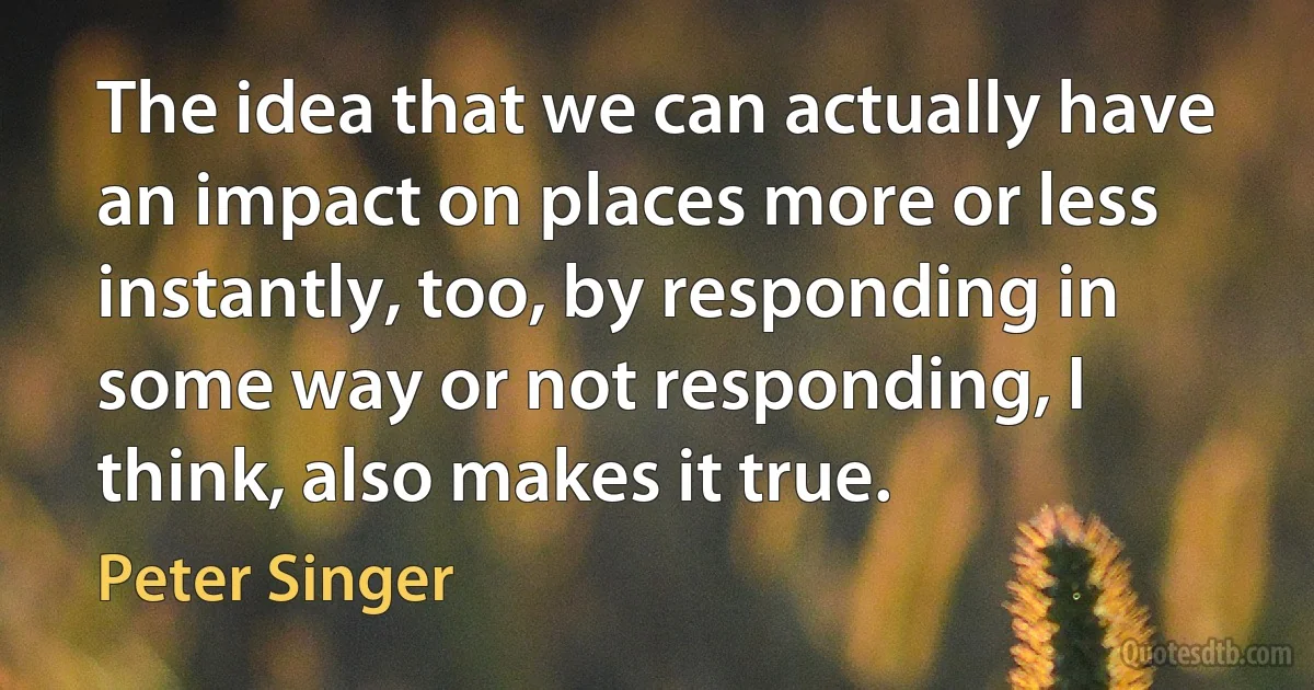 The idea that we can actually have an impact on places more or less instantly, too, by responding in some way or not responding, I think, also makes it true. (Peter Singer)