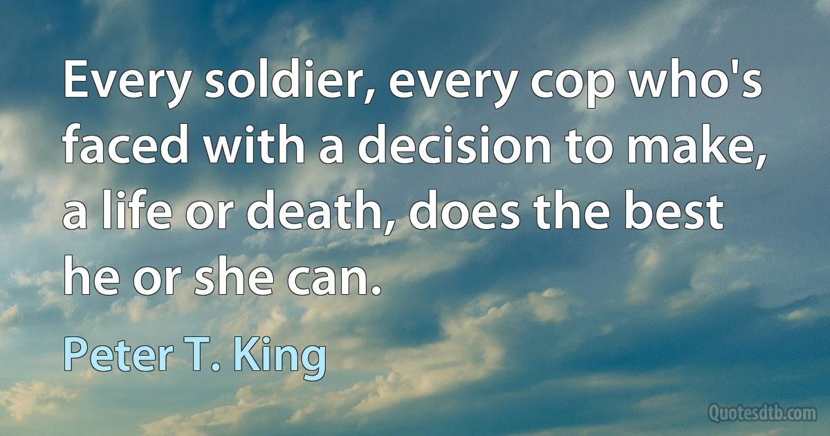 Every soldier, every cop who's faced with a decision to make, a life or death, does the best he or she can. (Peter T. King)