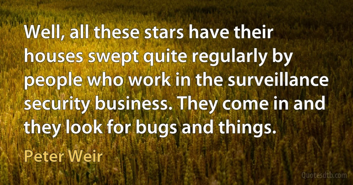 Well, all these stars have their houses swept quite regularly by people who work in the surveillance security business. They come in and they look for bugs and things. (Peter Weir)