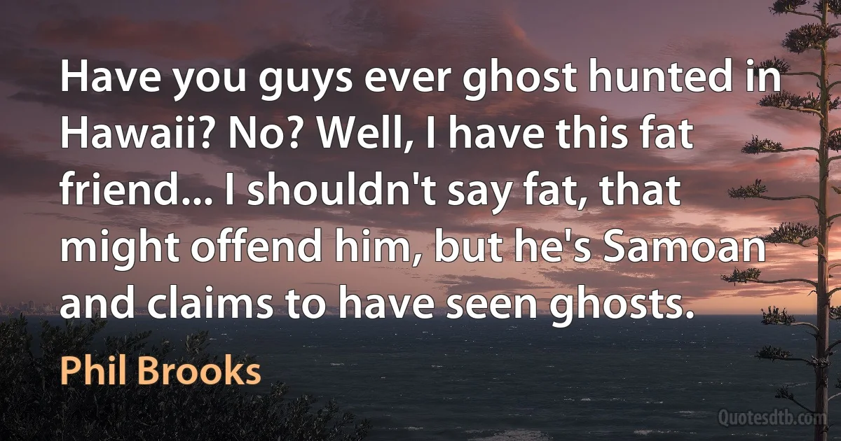 Have you guys ever ghost hunted in Hawaii? No? Well, I have this fat friend... I shouldn't say fat, that might offend him, but he's Samoan and claims to have seen ghosts. (Phil Brooks)