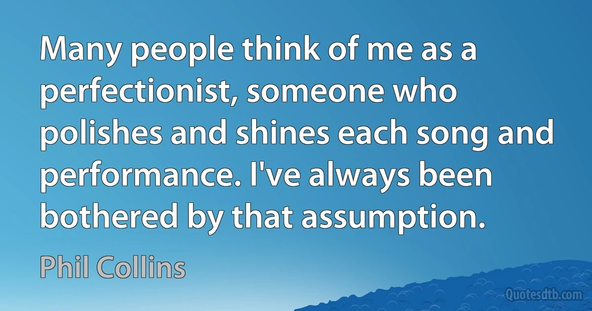 Many people think of me as a perfectionist, someone who polishes and shines each song and performance. I've always been bothered by that assumption. (Phil Collins)