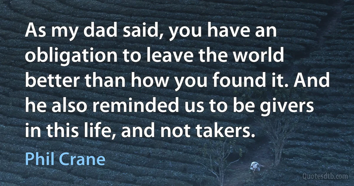 As my dad said, you have an obligation to leave the world better than how you found it. And he also reminded us to be givers in this life, and not takers. (Phil Crane)