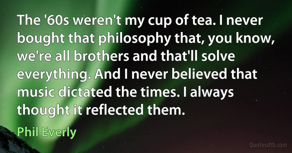 The '60s weren't my cup of tea. I never bought that philosophy that, you know, we're all brothers and that'll solve everything. And I never believed that music dictated the times. I always thought it reflected them. (Phil Everly)