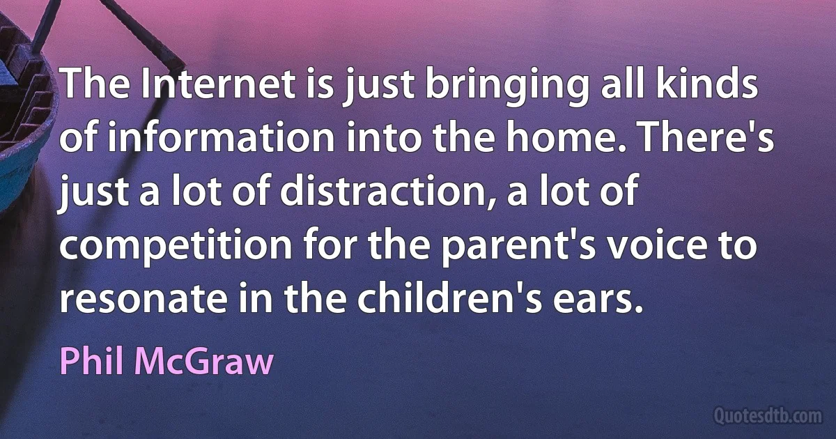 The Internet is just bringing all kinds of information into the home. There's just a lot of distraction, a lot of competition for the parent's voice to resonate in the children's ears. (Phil McGraw)