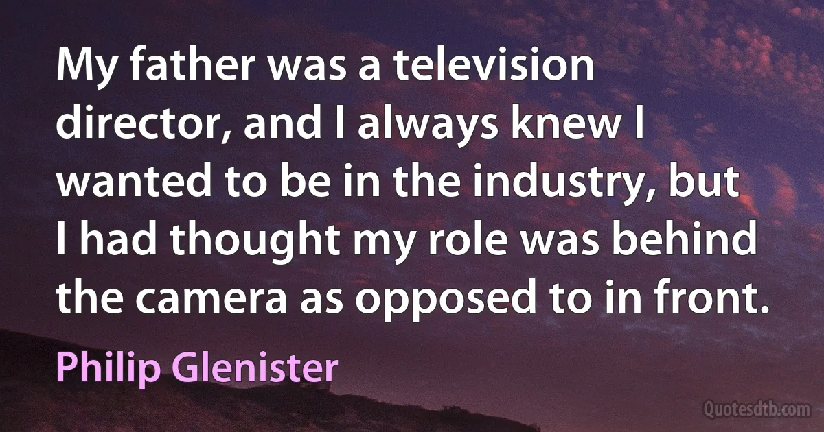 My father was a television director, and I always knew I wanted to be in the industry, but I had thought my role was behind the camera as opposed to in front. (Philip Glenister)