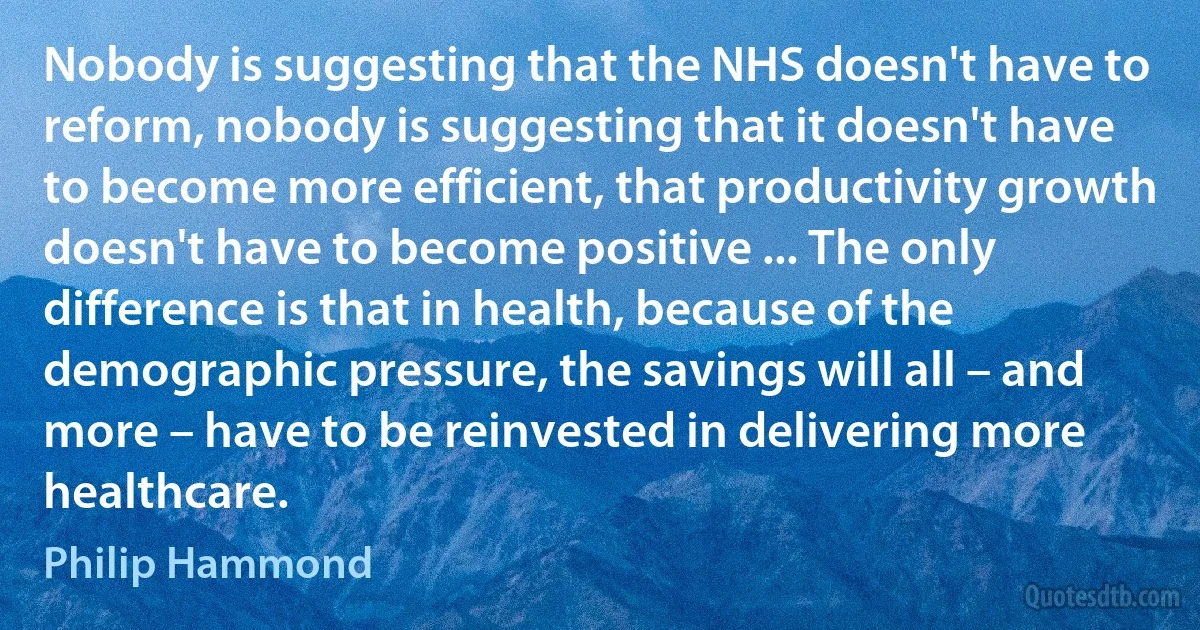 Nobody is suggesting that the NHS doesn't have to reform, nobody is suggesting that it doesn't have to become more efficient, that productivity growth doesn't have to become positive ... The only difference is that in health, because of the demographic pressure, the savings will all – and more – have to be reinvested in delivering more healthcare. (Philip Hammond)