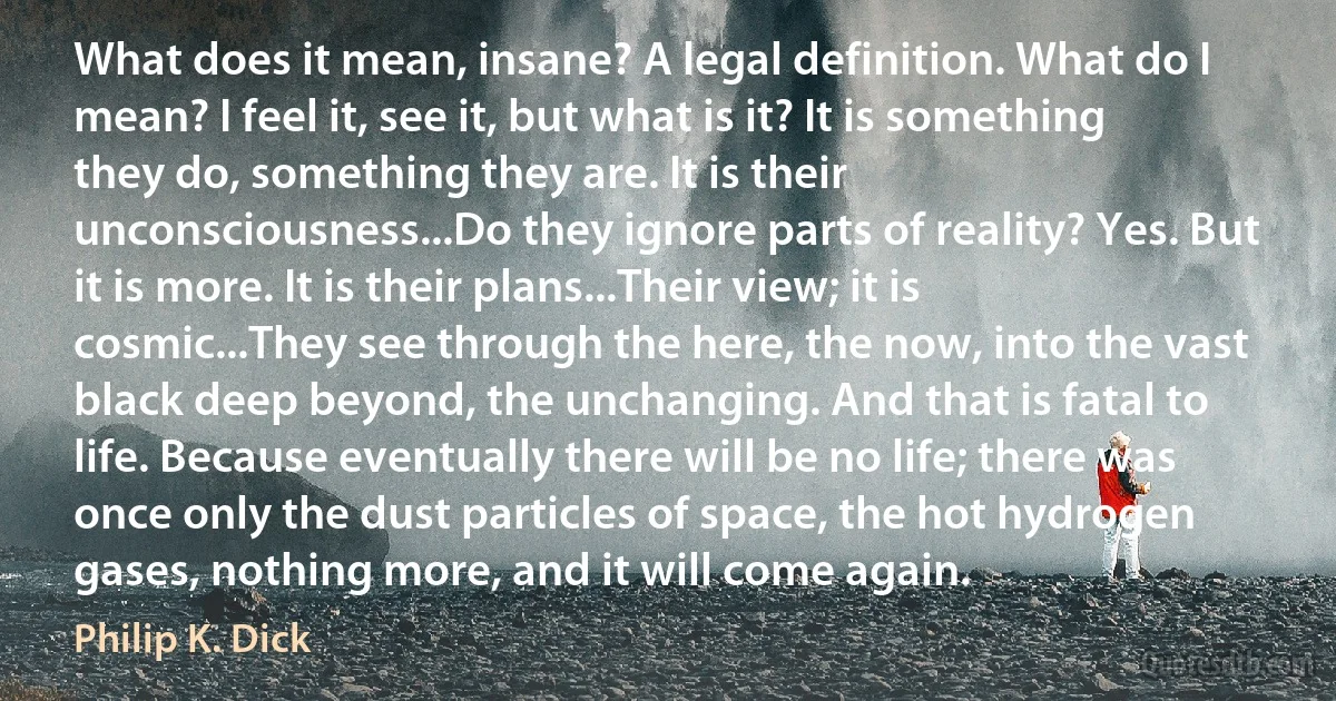 What does it mean, insane? A legal definition. What do I mean? I feel it, see it, but what is it? It is something they do, something they are. It is their unconsciousness...Do they ignore parts of reality? Yes. But it is more. It is their plans...Their view; it is cosmic...They see through the here, the now, into the vast black deep beyond, the unchanging. And that is fatal to life. Because eventually there will be no life; there was once only the dust particles of space, the hot hydrogen gases, nothing more, and it will come again. (Philip K. Dick)