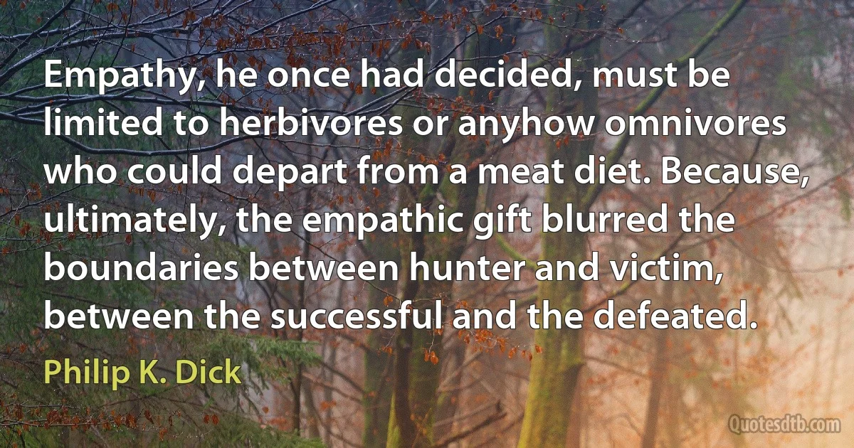 Empathy, he once had decided, must be limited to herbivores or anyhow omnivores who could depart from a meat diet. Because, ultimately, the empathic gift blurred the boundaries between hunter and victim, between the successful and the defeated. (Philip K. Dick)