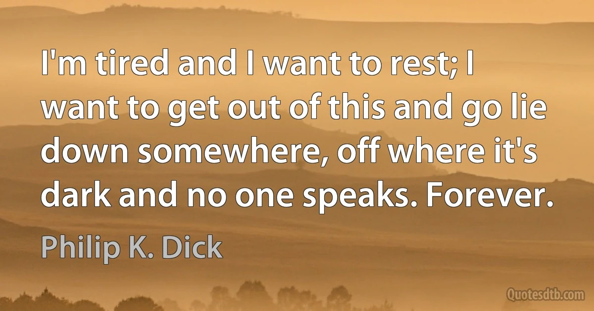 I'm tired and I want to rest; I want to get out of this and go lie down somewhere, off where it's dark and no one speaks. Forever. (Philip K. Dick)