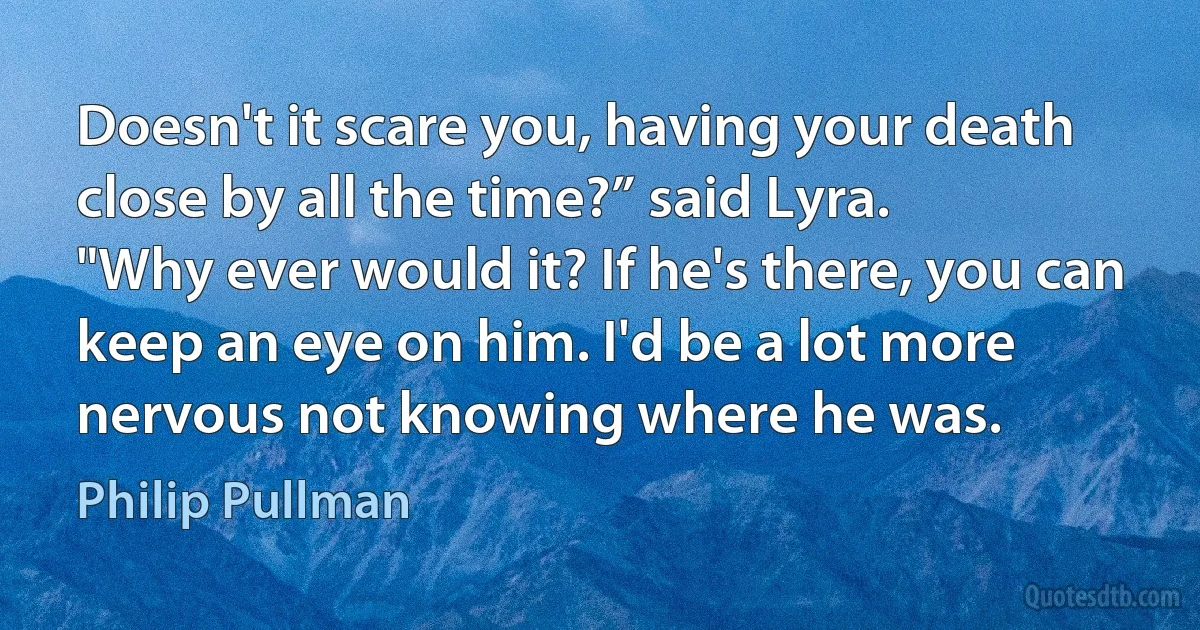 Doesn't it scare you, having your death close by all the time?” said Lyra.
"Why ever would it? If he's there, you can keep an eye on him. I'd be a lot more nervous not knowing where he was. (Philip Pullman)