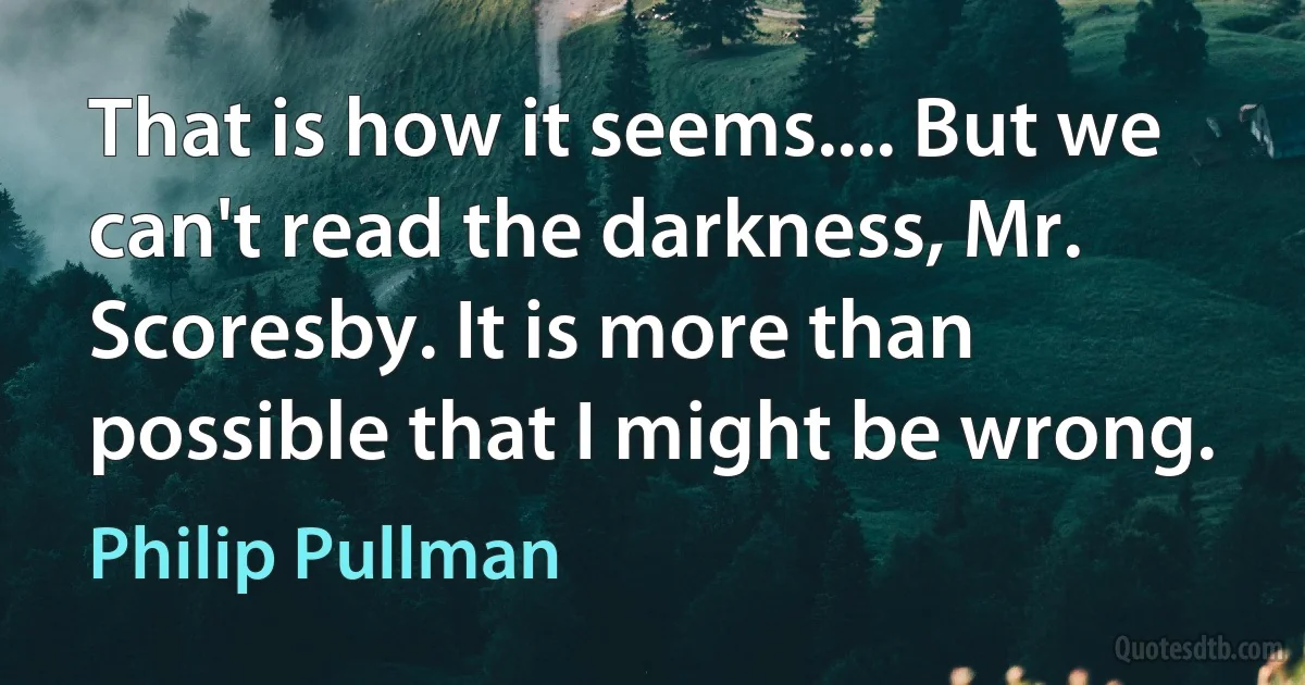 That is how it seems.... But we can't read the darkness, Mr. Scoresby. It is more than possible that I might be wrong. (Philip Pullman)