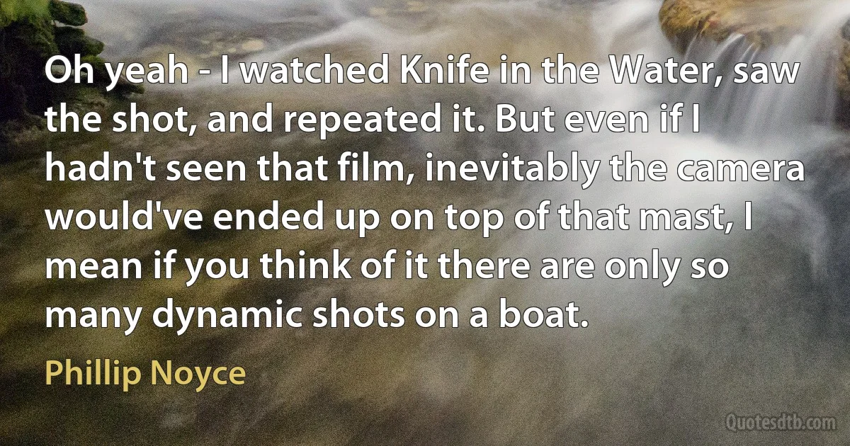 Oh yeah - I watched Knife in the Water, saw the shot, and repeated it. But even if I hadn't seen that film, inevitably the camera would've ended up on top of that mast, I mean if you think of it there are only so many dynamic shots on a boat. (Phillip Noyce)