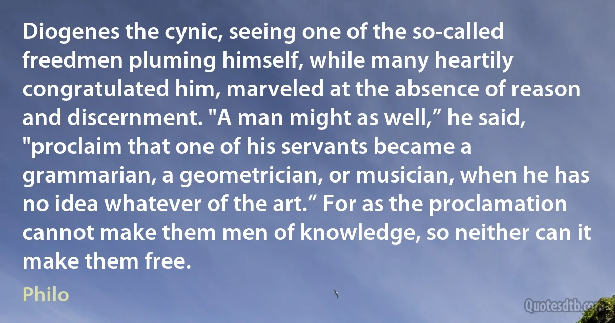 Diogenes the cynic, seeing one of the so-called freedmen pluming himself, while many heartily congratulated him, marveled at the absence of reason and discernment. "A man might as well,” he said, "proclaim that one of his servants became a grammarian, a geometrician, or musician, when he has no idea whatever of the art.” For as the proclamation cannot make them men of knowledge, so neither can it make them free. (Philo)