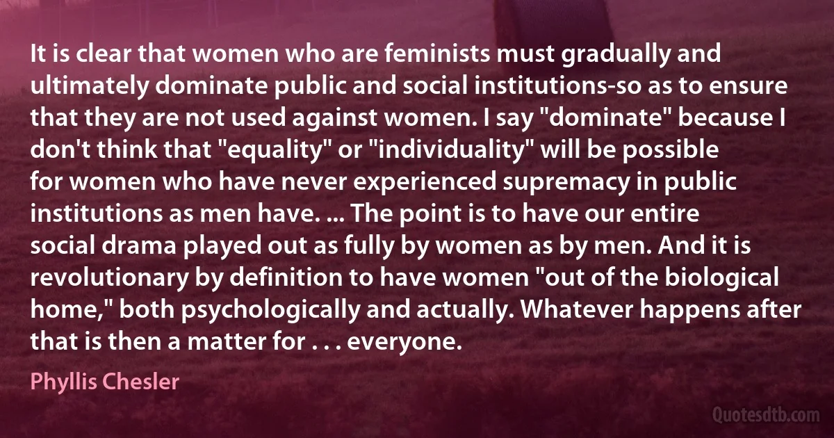 It is clear that women who are feminists must gradually and ultimately dominate public and social institutions-so as to ensure that they are not used against women. I say "dominate" because I don't think that "equality" or "individuality" will be possible for women who have never experienced supremacy in public institutions as men have. ... The point is to have our entire social drama played out as fully by women as by men. And it is revolutionary by definition to have women "out of the biological home," both psychologically and actually. Whatever happens after that is then a matter for . . . everyone. (Phyllis Chesler)