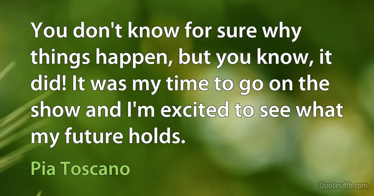 You don't know for sure why things happen, but you know, it did! It was my time to go on the show and I'm excited to see what my future holds. (Pia Toscano)