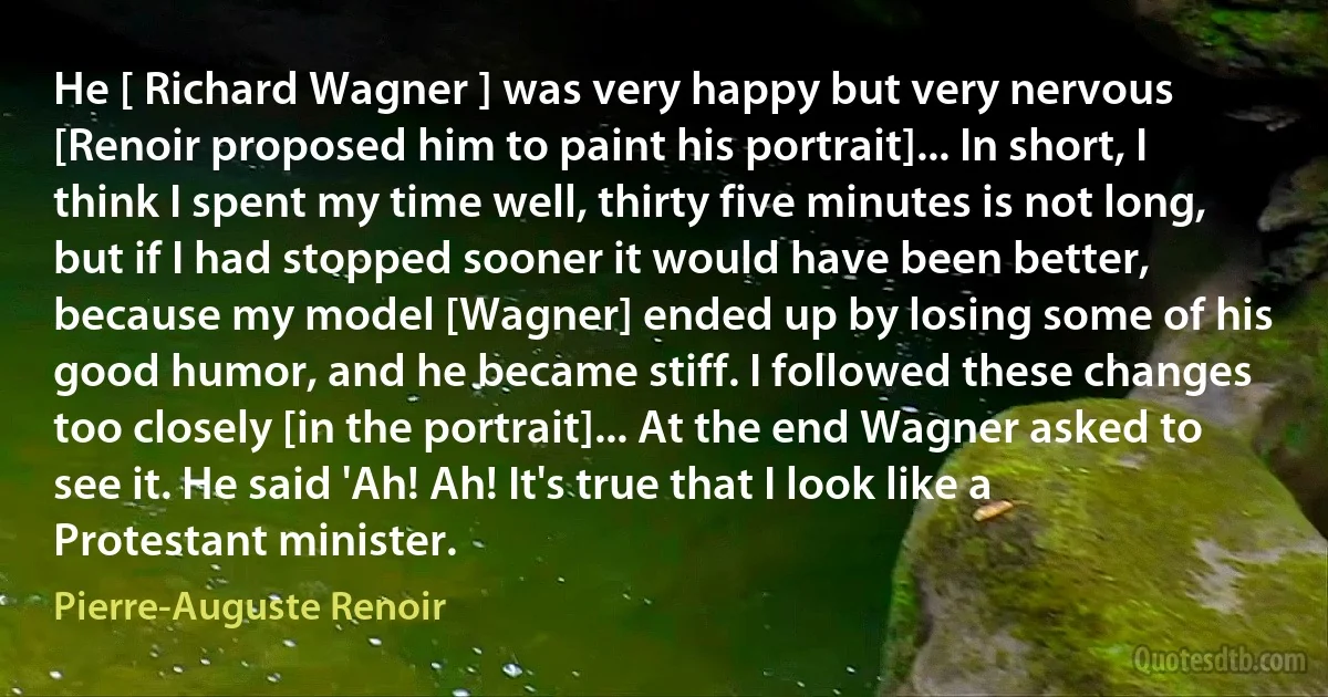 He [ Richard Wagner ] was very happy but very nervous [Renoir proposed him to paint his portrait]... In short, I think I spent my time well, thirty five minutes is not long, but if I had stopped sooner it would have been better, because my model [Wagner] ended up by losing some of his good humor, and he became stiff. I followed these changes too closely [in the portrait]... At the end Wagner asked to see it. He said 'Ah! Ah! It's true that I look like a Protestant minister. (Pierre-Auguste Renoir)