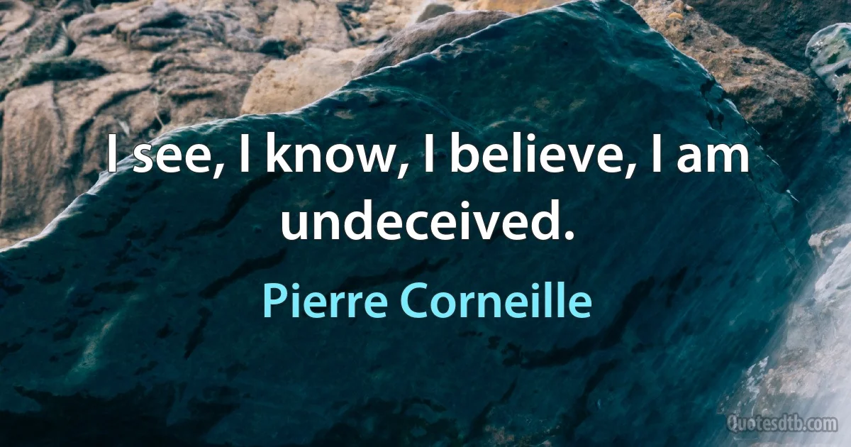 I see, I know, I believe, I am undeceived. (Pierre Corneille)