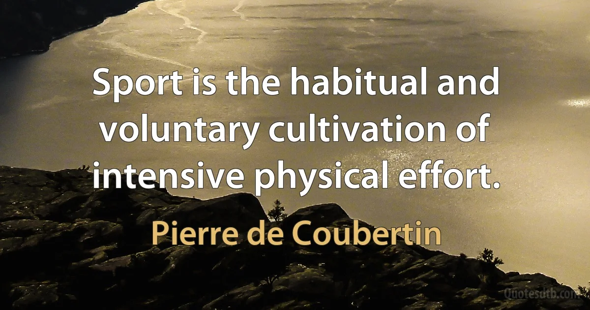 Sport is the habitual and voluntary cultivation of intensive physical effort. (Pierre de Coubertin)