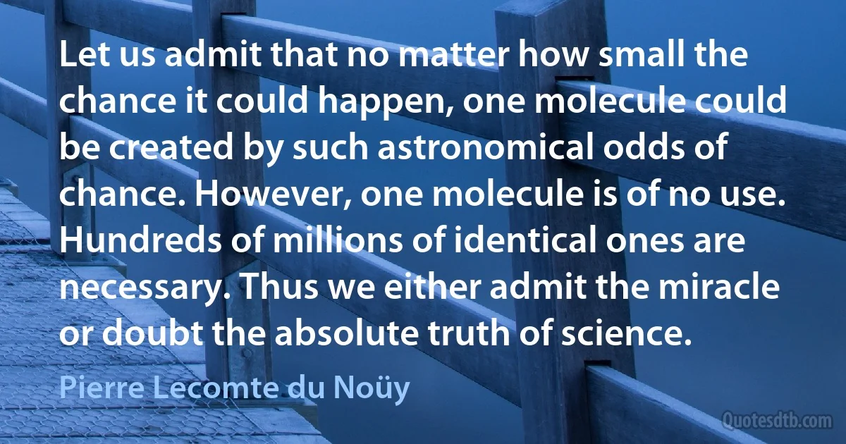 Let us admit that no matter how small the chance it could happen, one molecule could be created by such astronomical odds of chance. However, one molecule is of no use. Hundreds of millions of identical ones are necessary. Thus we either admit the miracle or doubt the absolute truth of science. (Pierre Lecomte du Noüy)