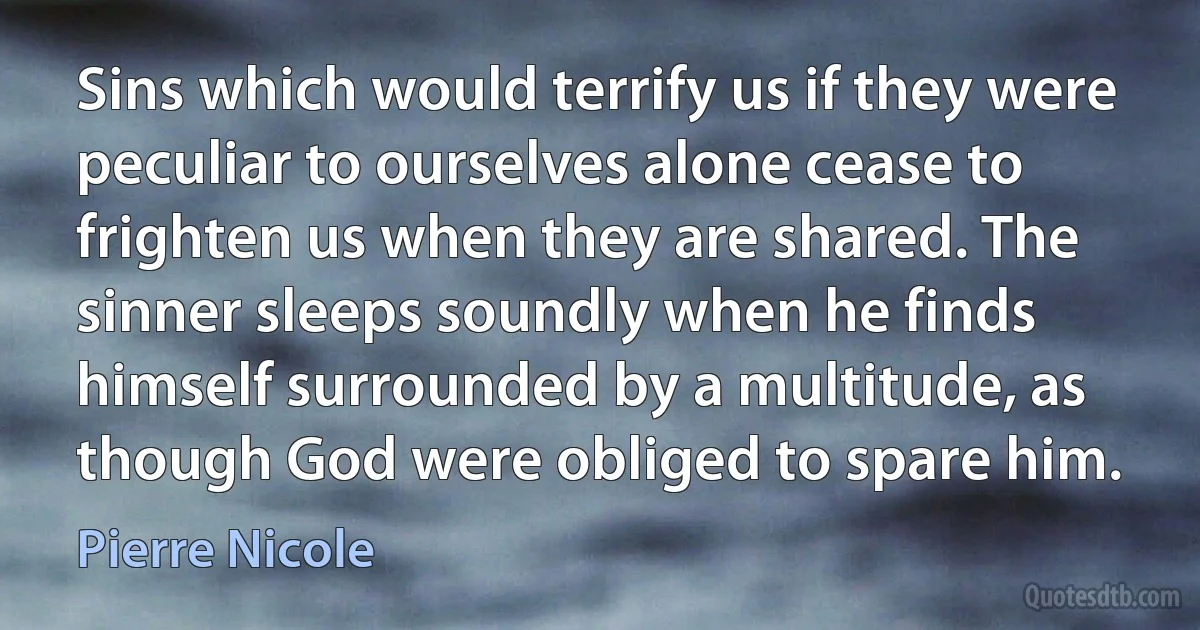 Sins which would terrify us if they were peculiar to ourselves alone cease to frighten us when they are shared. The sinner sleeps soundly when he finds himself surrounded by a multitude, as though God were obliged to spare him. (Pierre Nicole)