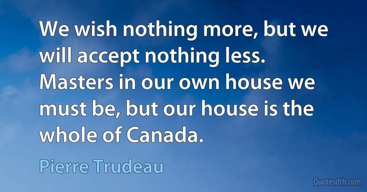 We wish nothing more, but we will accept nothing less. Masters in our own house we must be, but our house is the whole of Canada. (Pierre Trudeau)