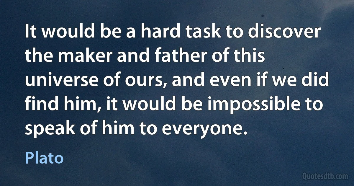 It would be a hard task to discover the maker and father of this universe of ours, and even if we did find him, it would be impossible to speak of him to everyone. (Plato)